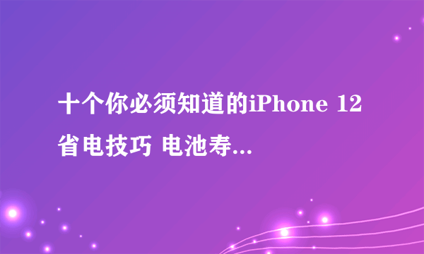 十个你必须知道的iPhone 12省电技巧 电池寿命延长50%