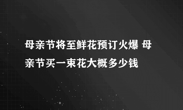 母亲节将至鲜花预订火爆 母亲节买一束花大概多少钱