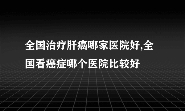 全国治疗肝癌哪家医院好,全国看癌症哪个医院比较好