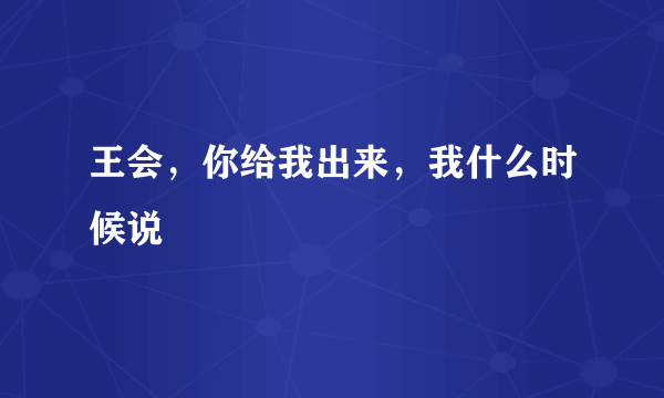 王会，你给我出来，我什么时候说