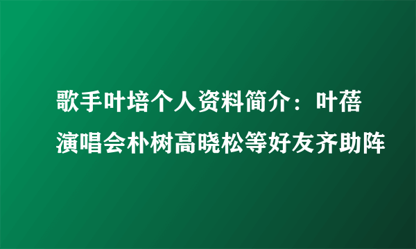 歌手叶培个人资料简介：叶蓓演唱会朴树高晓松等好友齐助阵