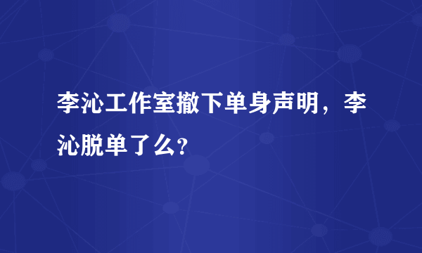 李沁工作室撤下单身声明，李沁脱单了么？