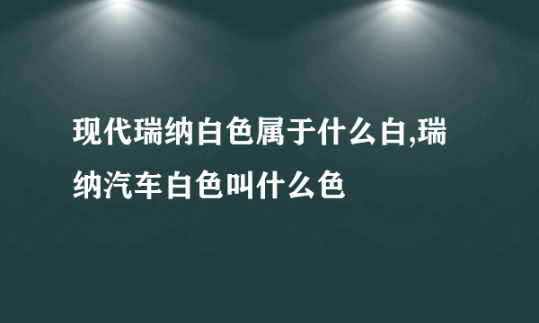 现代瑞纳白色属于什么白,瑞纳汽车白色叫什么色