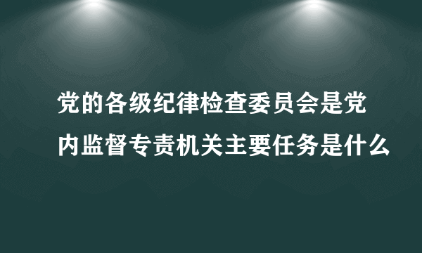 党的各级纪律检查委员会是党内监督专责机关主要任务是什么