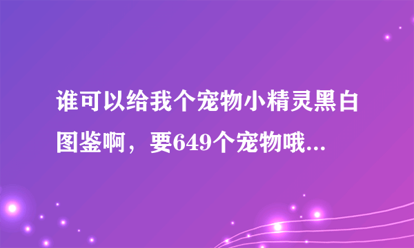 谁可以给我个宠物小精灵黑白图鉴啊，要649个宠物哦，要配绝招，多少级学一招什么的，有的发给我