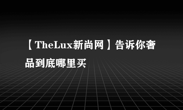 【TheLux新尚网】告诉你奢品到底哪里买