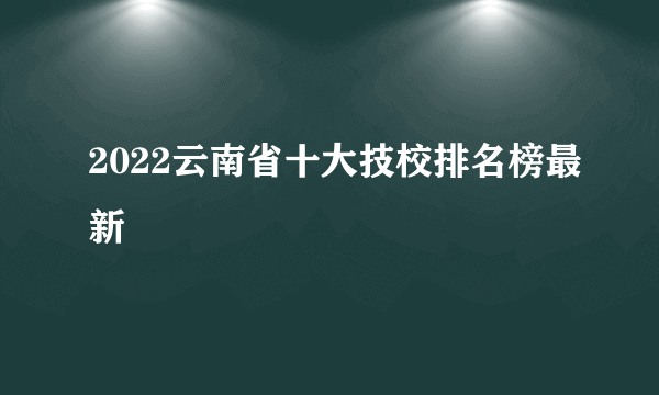 2022云南省十大技校排名榜最新