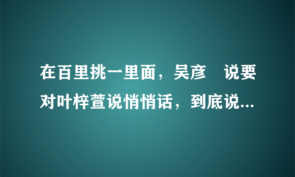 在百里挑一里面，吴彦堃说要对叶梓萱说悄悄话，到底说什么了？还有他们俩现在是不是在一起了？