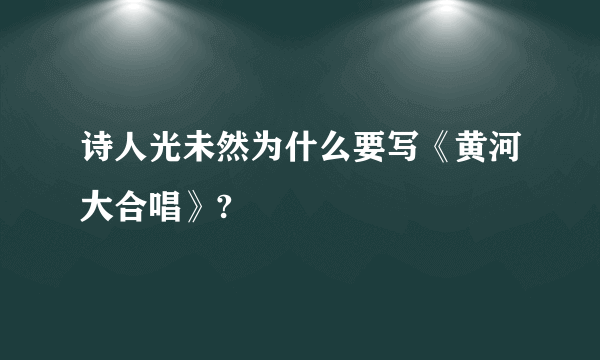 诗人光未然为什么要写《黄河大合唱》?