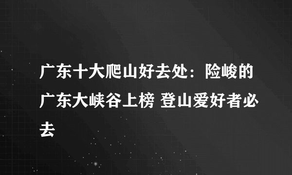 广东十大爬山好去处：险峻的广东大峡谷上榜 登山爱好者必去