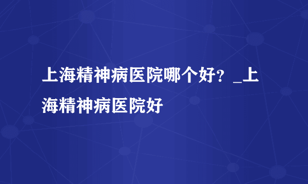 上海精神病医院哪个好？_上海精神病医院好