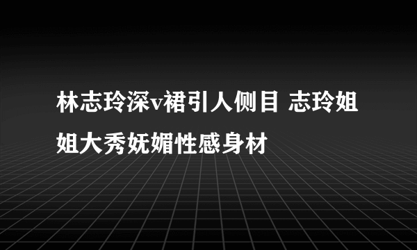 林志玲深v裙引人侧目 志玲姐姐大秀妩媚性感身材