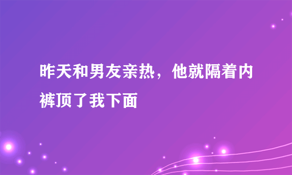 昨天和男友亲热，他就隔着内裤顶了我下面