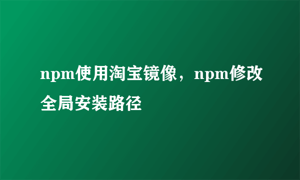 npm使用淘宝镜像，npm修改全局安装路径