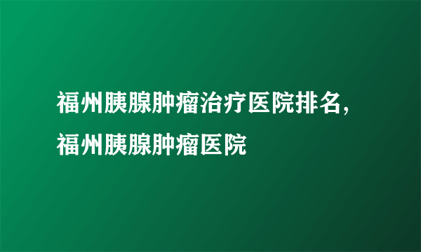 福州胰腺肿瘤治疗医院排名,福州胰腺肿瘤医院