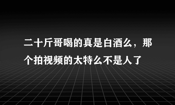 二十斤哥喝的真是白酒么，那个拍视频的太特么不是人了