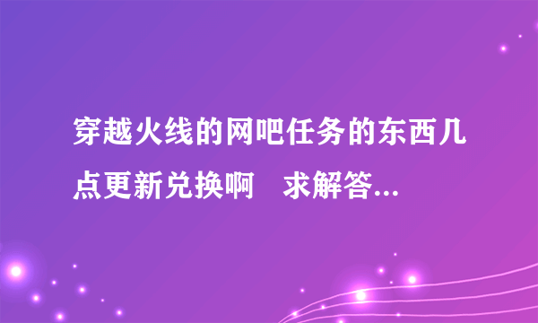 穿越火线的网吧任务的东西几点更新兑换啊   求解答  求回？