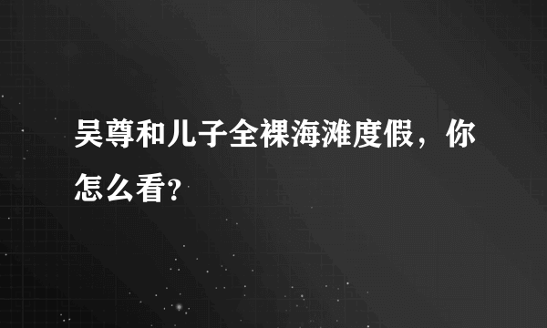 吴尊和儿子全裸海滩度假，你怎么看？