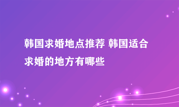 韩国求婚地点推荐 韩国适合求婚的地方有哪些