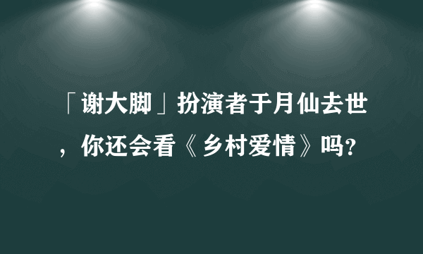 「谢大脚」扮演者于月仙去世，你还会看《乡村爱情》吗？