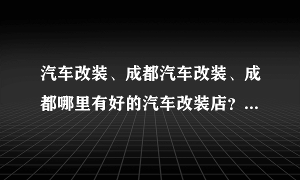 汽车改装、成都汽车改装、成都哪里有好的汽车改装店？大家给我推荐一个