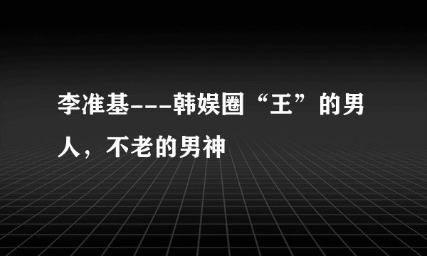 李准基---韩娱圈“王”的男人，不老的男神