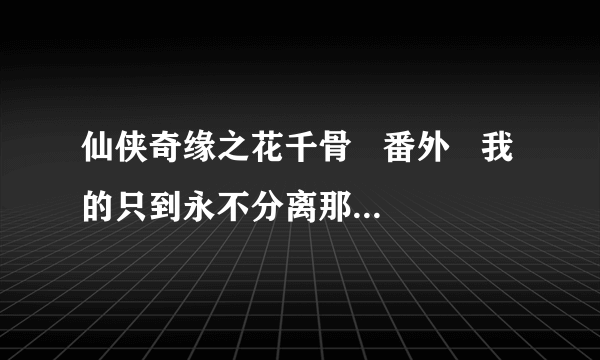 仙侠奇缘之花千骨   番外   我的只到永不分离那章  最后一点是“今生今世，永生永世，他们，再也不分开了