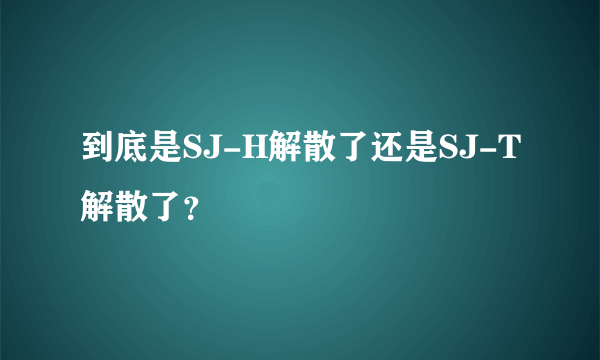 到底是SJ-H解散了还是SJ-T解散了？