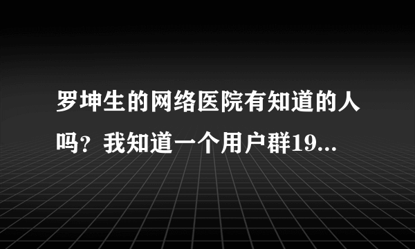 罗坤生的网络医院有知道的人吗？我知道一个用户群19802258。谁去过了？