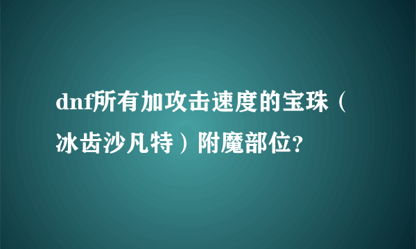 dnf所有加攻击速度的宝珠（冰齿沙凡特）附魔部位？