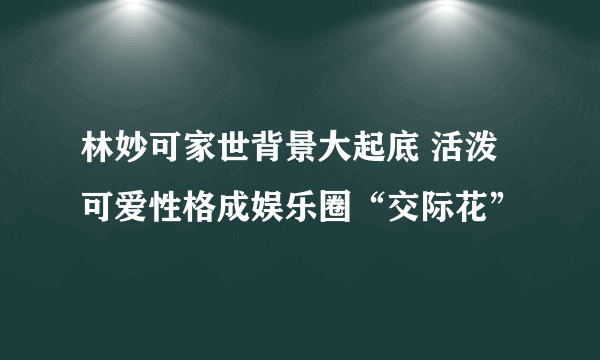 林妙可家世背景大起底 活泼可爱性格成娱乐圈“交际花”