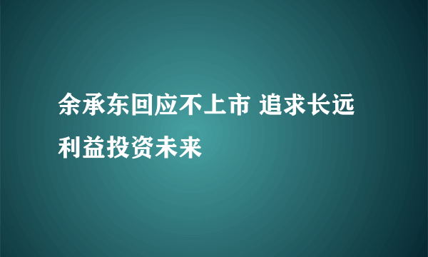 余承东回应不上市 追求长远利益投资未来