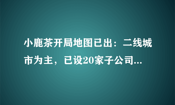 小鹿茶开局地图已出：二线城市为主，已设20家子公司，上海广州暂无