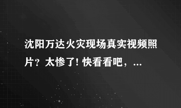 沈阳万达火灾现场真实视频照片？太惨了! 快看看吧，触目惊心，估计很快就会被删了？