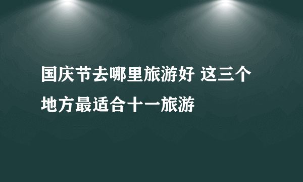 国庆节去哪里旅游好 这三个地方最适合十一旅游