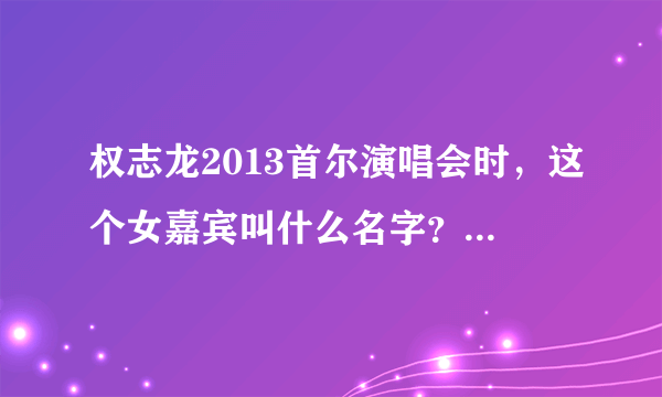 权志龙2013首尔演唱会时，这个女嘉宾叫什么名字？？？？？！