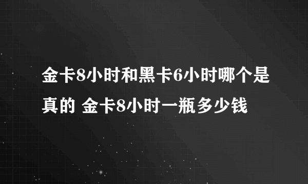 金卡8小时和黑卡6小时哪个是真的 金卡8小时一瓶多少钱