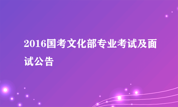 2016国考文化部专业考试及面试公告