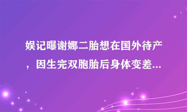 娱记曝谢娜二胎想在国外待产，因生完双胞胎后身体变差，你怎么看？