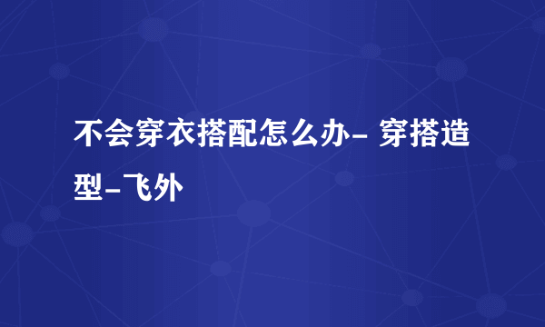 不会穿衣搭配怎么办- 穿搭造型-飞外