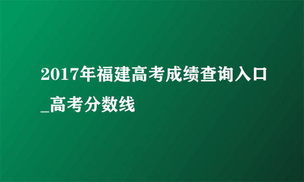 2017年福建高考成绩查询入口_高考分数线