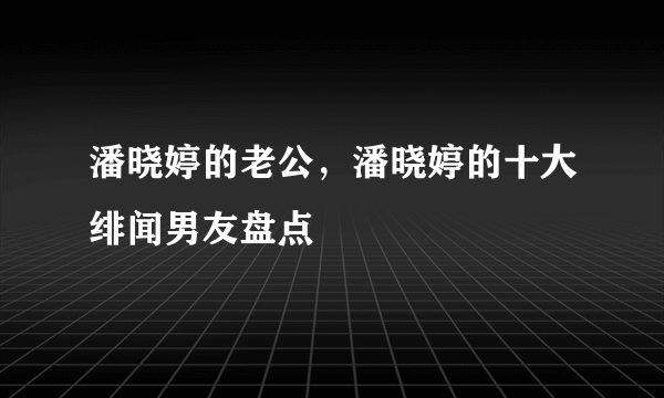 潘晓婷的老公，潘晓婷的十大绯闻男友盘点 