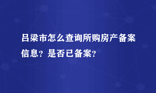 吕梁市怎么查询所购房产备案信息？是否已备案？