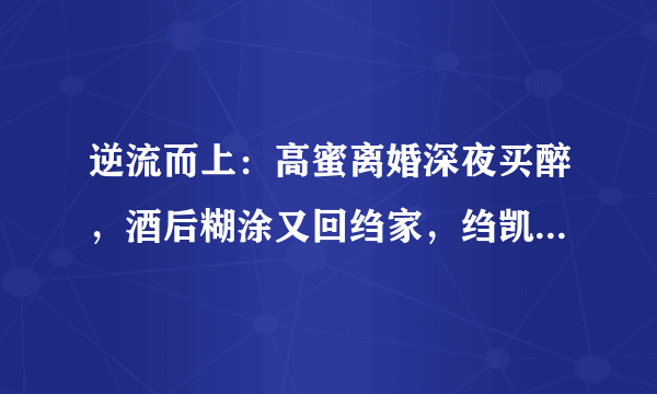 逆流而上：高蜜离婚深夜买醉，酒后糊涂又回绉家，绉凯做法太狠，为什么？