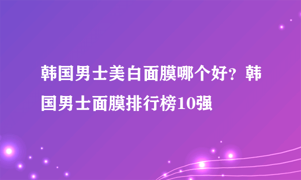 韩国男士美白面膜哪个好？韩国男士面膜排行榜10强