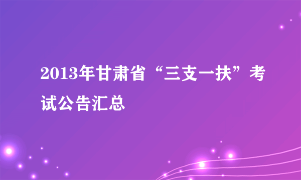 2013年甘肃省“三支一扶”考试公告汇总