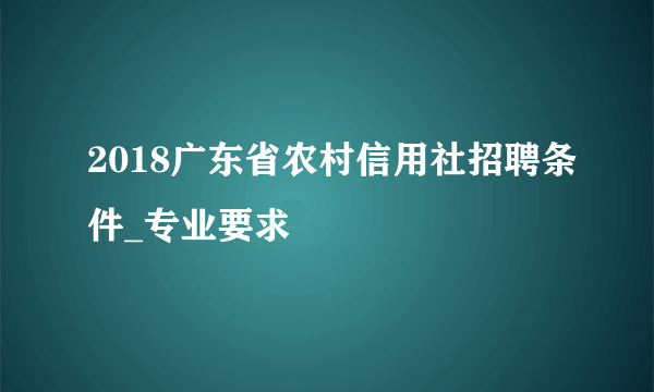 2018广东省农村信用社招聘条件_专业要求