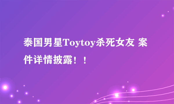 泰国男星Toytoy杀死女友 案件详情披露！！