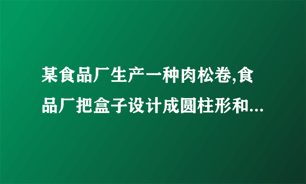 某食品厂生产一种肉松卷,食品厂把盒子设计成圆柱形和长方体两种,共装20支,