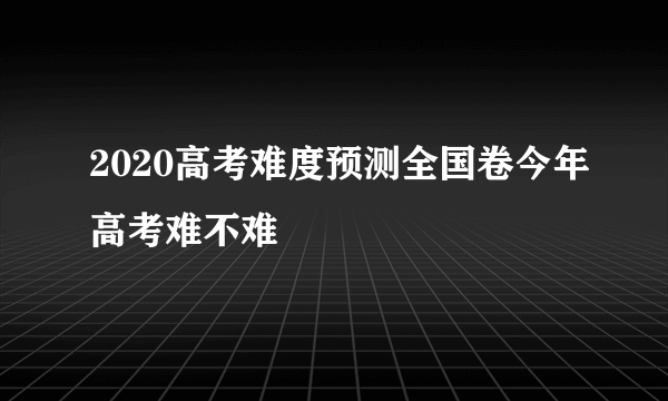 2020高考难度预测全国卷今年高考难不难